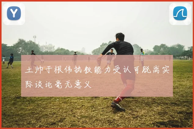 土帅于根伟执教能力受认可脱离实际谈论毫无意义