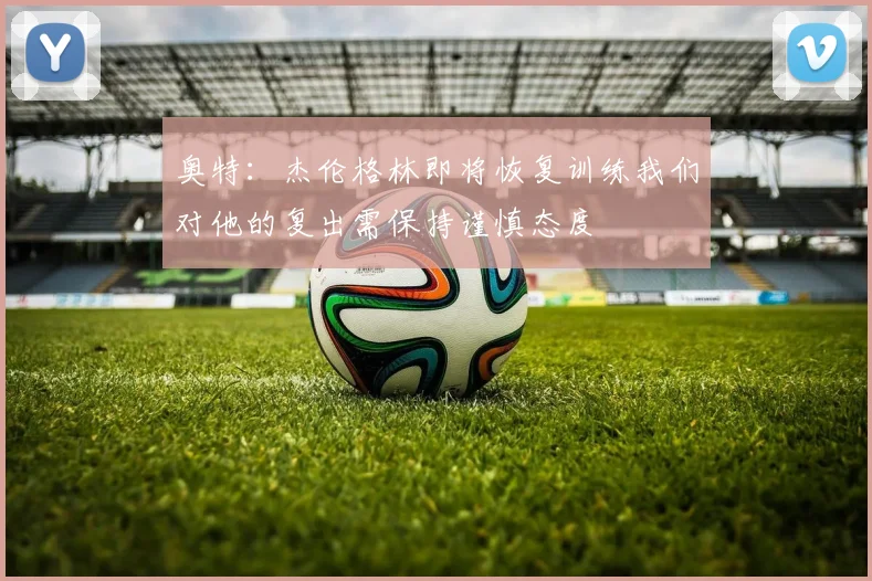 奥特：杰伦格林即将恢复训练我们对他的复出需保持谨慎态度