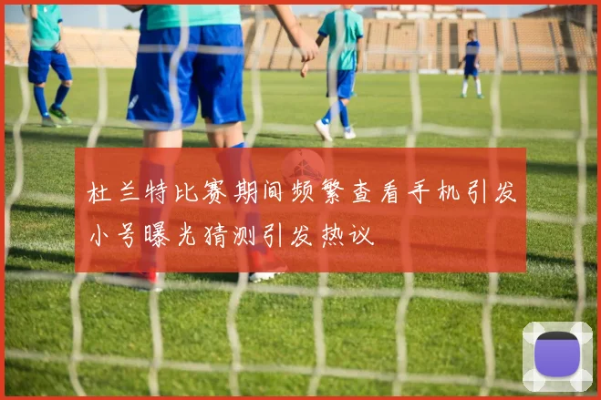 杜兰特比赛期间频繁查看手机引发小号曝光猜测引发热议
