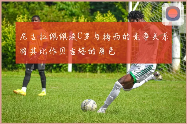 尼古拉佩佩谈C罗与梅西的竞争关系将其比作贝吉塔的角色
