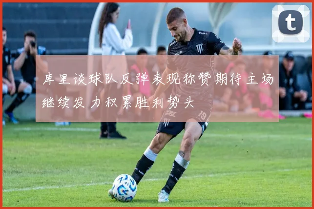 库里谈球队反弹表现称赞期待主场继续发力积累胜利势头