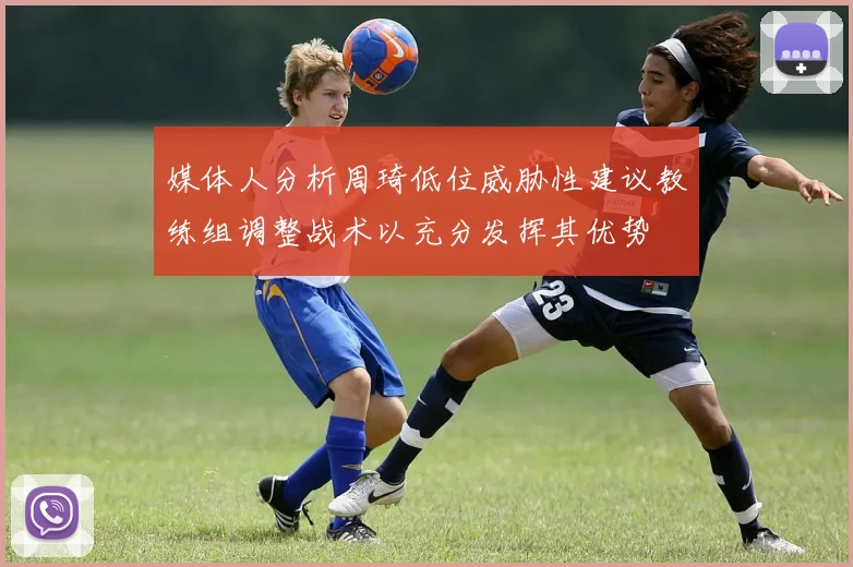 媒体人分析周琦低位威胁性建议教练组调整战术以充分发挥其优势