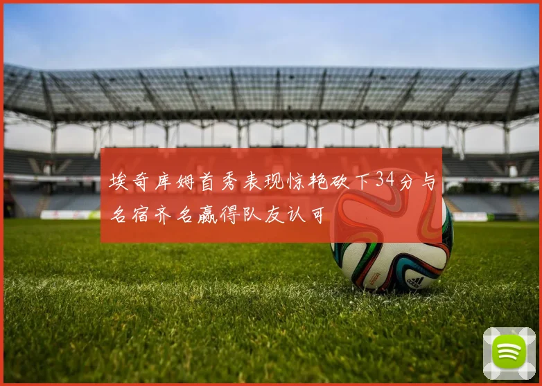 埃奇库姆首秀表现惊艳砍下34分与名宿齐名赢得队友认可