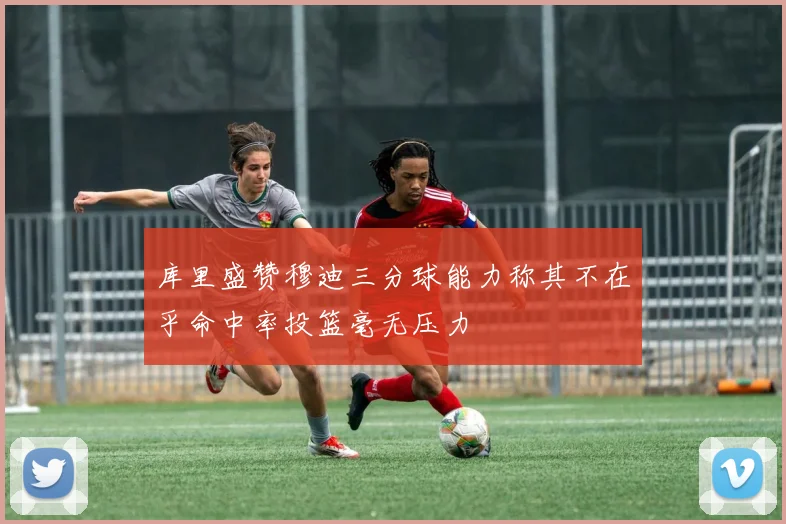 库里盛赞穆迪三分球能力称其不在乎命中率投篮毫无压力