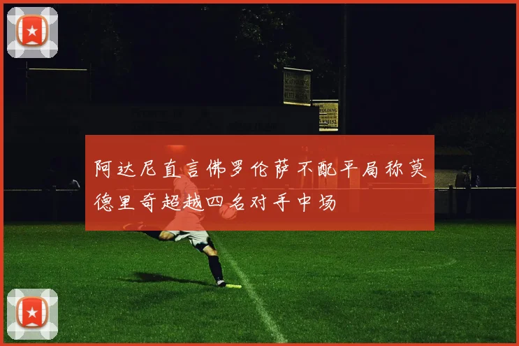 阿达尼直言佛罗伦萨不配平局称莫德里奇超越四名对手中场