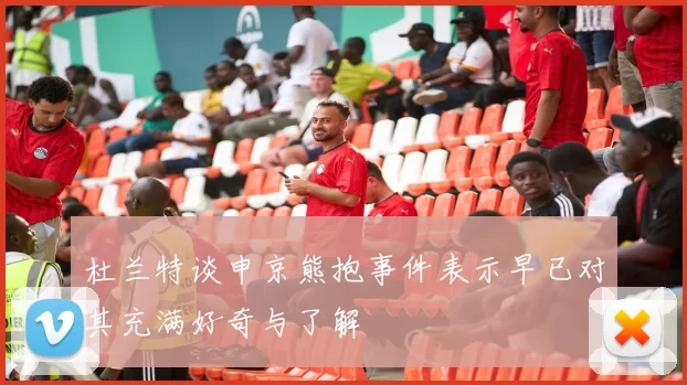 杜兰特谈申京熊抱事件表示早已对其充满好奇与了解