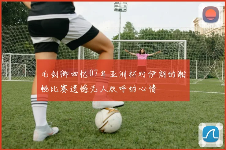 毛剑卿回忆07年亚洲杯对伊朗的酣畅比赛遗憾无人欢呼的心情