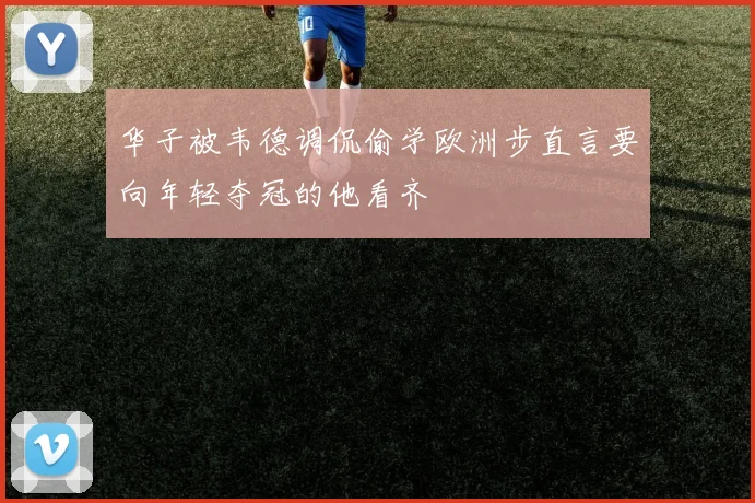 华子被韦德调侃偷学欧洲步直言要向年轻夺冠的他看齐