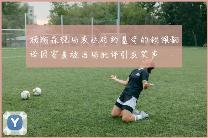 杨瀚森现场表达对约基奇的钦佩翻译因害羞被当场批评引发笑声