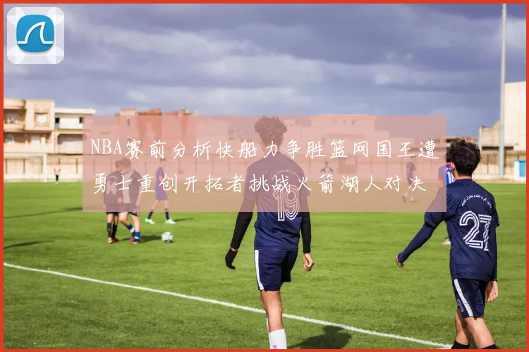 NBA赛前分析快船力争胜篮网国王遭勇士重创开拓者挑战火箭湖人对决雄鹿艰难