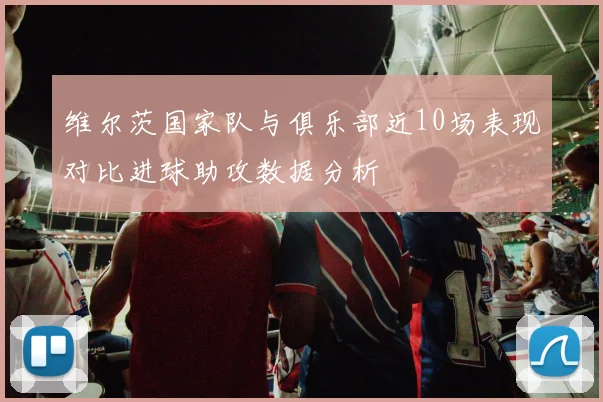 维尔茨国家队与俱乐部近10场表现对比进球助攻数据分析